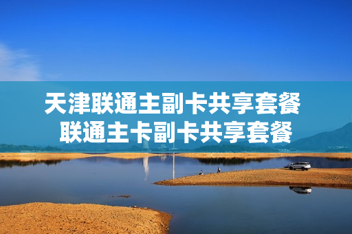 天津联通主副卡共享套餐 联通主卡副卡共享套餐