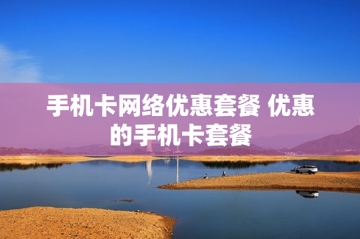 手机卡网络优惠套餐 优惠的手机卡套餐