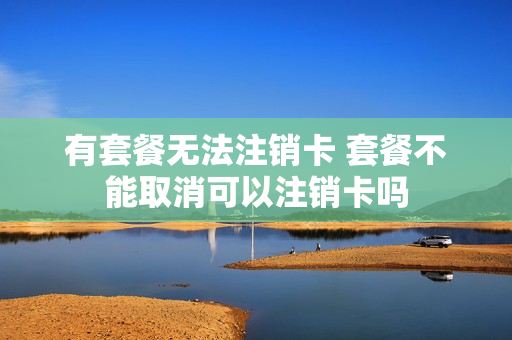 有套餐无法注销卡 套餐不能取消可以注销卡吗
