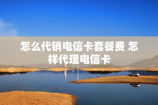 怎么代销电信卡套餐费 怎样代理电信卡