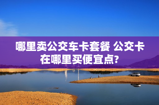 哪里卖公交车卡套餐 公交卡在哪里买便宜点?