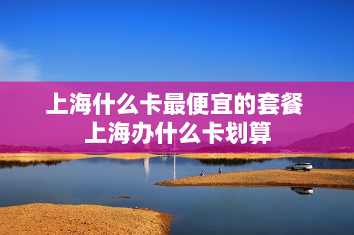 上海什么卡最便宜的套餐 上海办什么卡划算