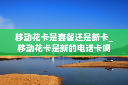 移动花卡是套餐还是新卡_移动花卡是新的电话卡吗