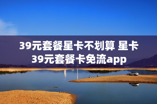 39元套餐星卡不划算 星卡39元套餐卡免流app