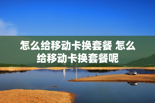 怎么给移动卡换套餐 怎么给移动卡换套餐呢