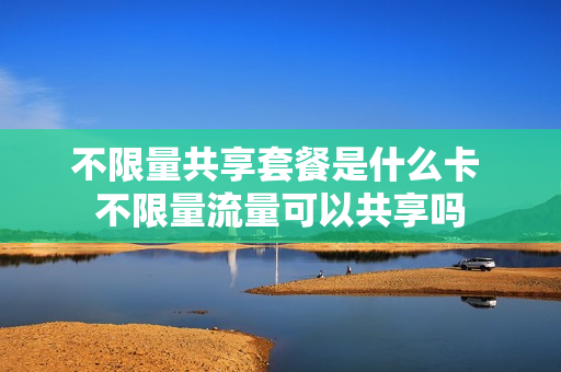 不限量共享套餐是什么卡 不限量流量可以共享吗