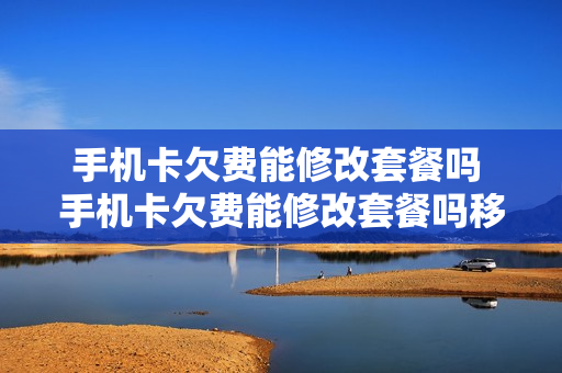 手机卡欠费能修改套餐吗 手机卡欠费能修改套餐吗移动
