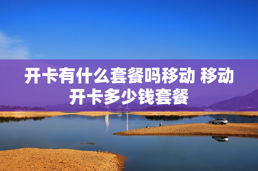开卡有什么套餐吗移动 移动开卡多少钱套餐