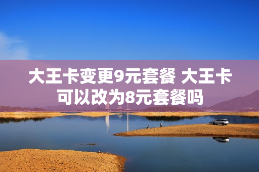 大王卡变更9元套餐 大王卡可以改为8元套餐吗