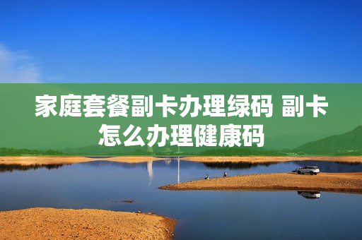 家庭套餐副卡办理绿码 副卡怎么办理健康码