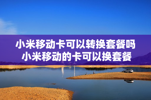 小米移动卡可以转换套餐吗 小米移动的卡可以换套餐吗