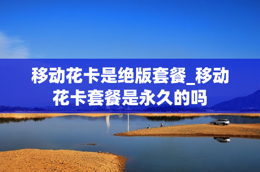 移动花卡是绝版套餐_移动花卡套餐是永久的吗