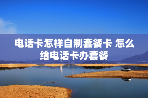 电话卡怎样自制套餐卡 怎么给电话卡办套餐