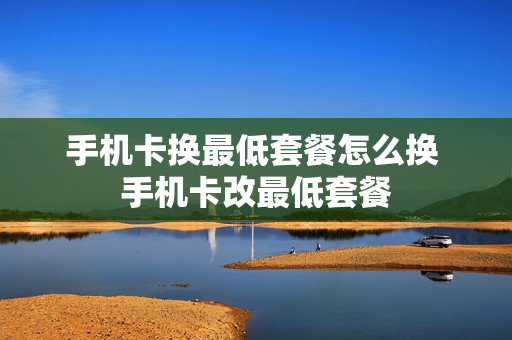 手机卡换最低套餐怎么换 手机卡改最低套餐