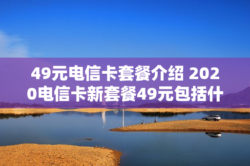 49元电信卡套餐介绍 2020电信卡新套餐49元包括什么