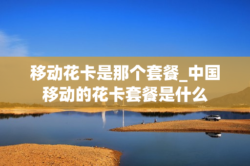 移动花卡是那个套餐_中国移动的花卡套餐是什么