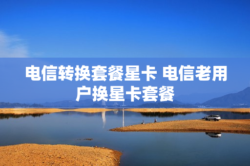 电信转换套餐星卡 电信老用户换星卡套餐