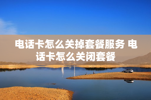 电话卡怎么关掉套餐服务 电话卡怎么关闭套餐