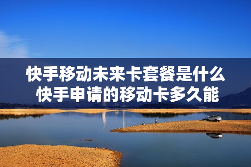 快手移动未来卡套餐是什么 快手申请的移动卡多久能到