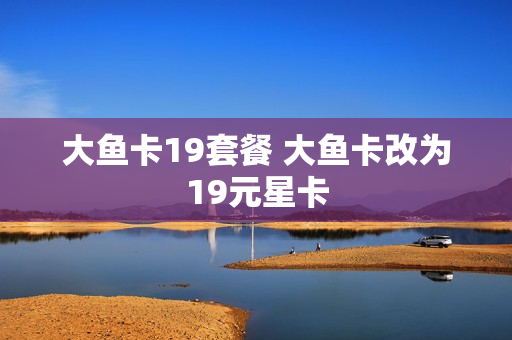 大鱼卡19套餐 大鱼卡改为19元星卡