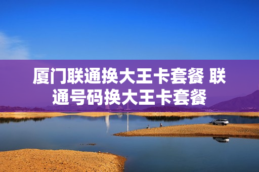 厦门联通换大王卡套餐 联通号码换大王卡套餐