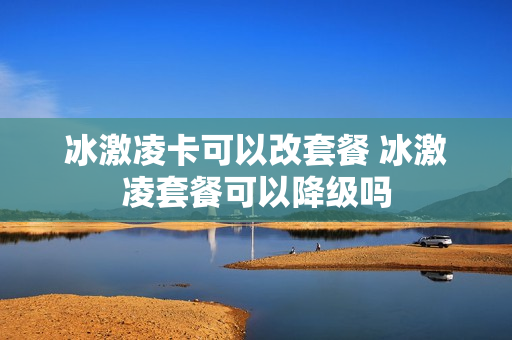 冰激凌卡可以改套餐 冰激凌套餐可以降级吗