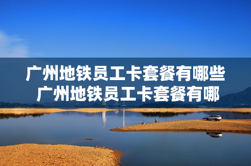 广州地铁员工卡套餐有哪些 广州地铁员工卡套餐有哪些项目