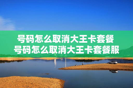 号码怎么取消大王卡套餐 号码怎么取消大王卡套餐服务