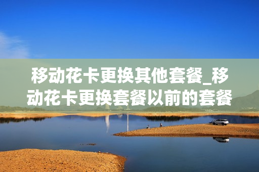 移动花卡更换其他套餐_移动花卡更换套餐以前的套餐