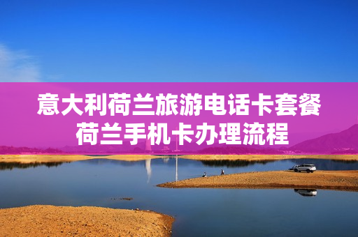 意大利荷兰旅游电话卡套餐 荷兰手机卡办理流程