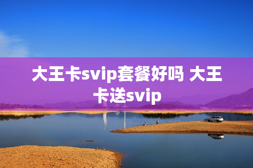 大王卡svip套餐好吗 大王卡送svip