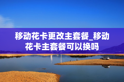 移动花卡更改主套餐_移动花卡主套餐可以换吗
