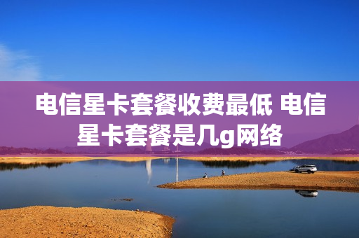 电信星卡套餐收费最低 电信星卡套餐是几g网络