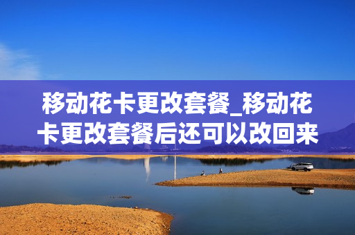 移动花卡更改套餐_移动花卡更改套餐后还可以改回来吗