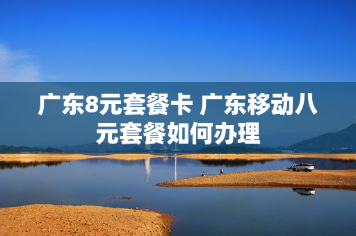 广东8元套餐卡 广东移动八元套餐如何办理