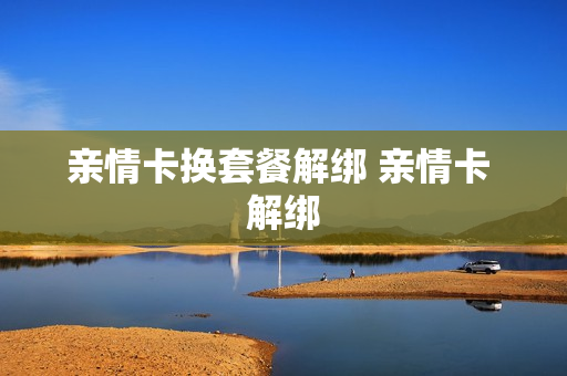 亲情卡换套餐解绑 亲情卡 解绑