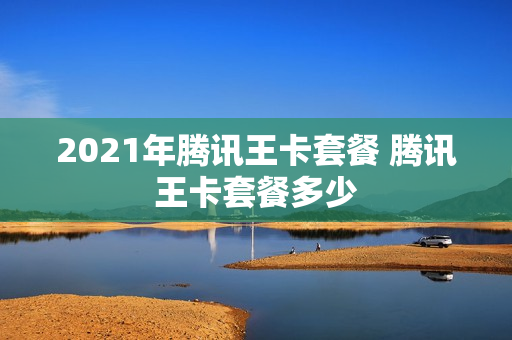 2021年腾讯王卡套餐 腾讯王卡套餐多少
