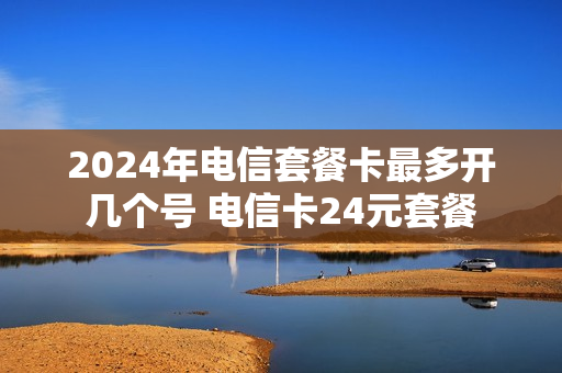 2024年电信套餐卡最多开几个号 电信卡24元套餐