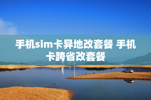 手机sim卡异地改套餐 手机卡跨省改套餐