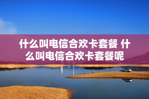 什么叫电信合欢卡套餐 什么叫电信合欢卡套餐呢