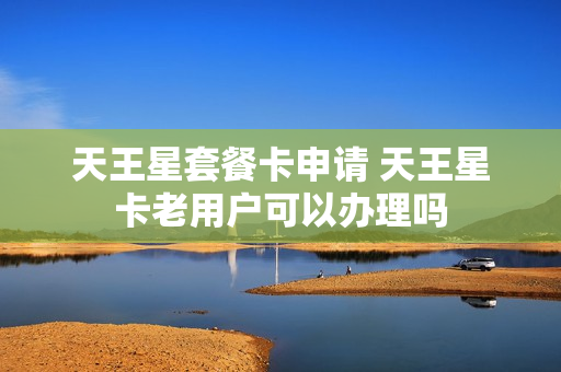 天王星套餐卡申请 天王星卡老用户可以办理吗
