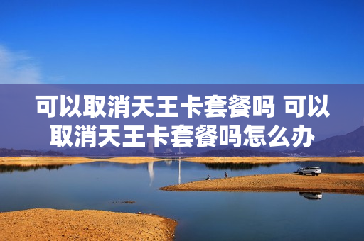 可以取消天王卡套餐吗 可以取消天王卡套餐吗怎么办