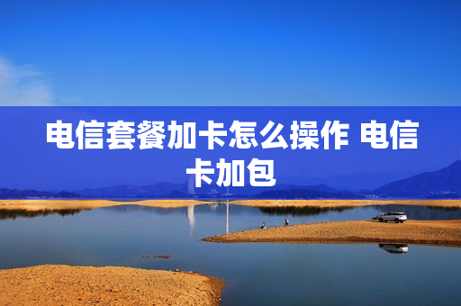 电信套餐加卡怎么操作 电信卡加包