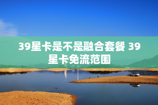 39星卡是不是融合套餐 39星卡免流范围