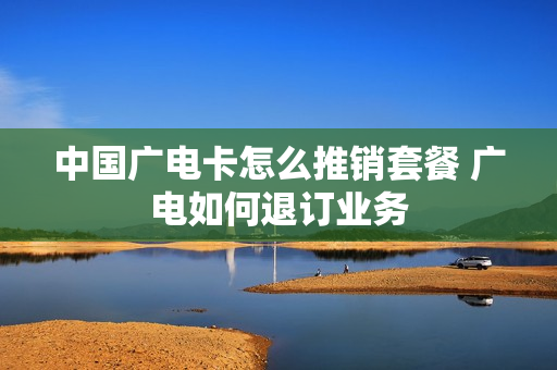 中国广电卡怎么推销套餐 广电如何退订业务