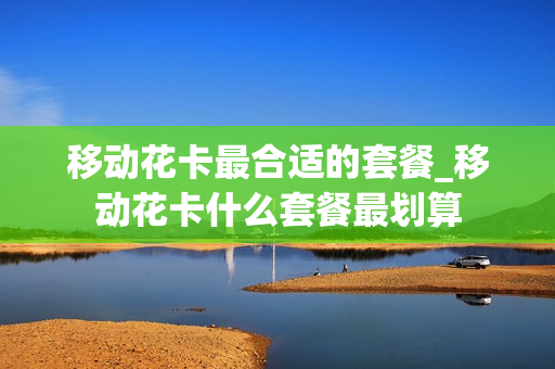 移动花卡最合适的套餐_移动花卡什么套餐最划算