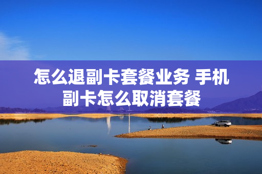 怎么退副卡套餐业务 手机副卡怎么取消套餐
