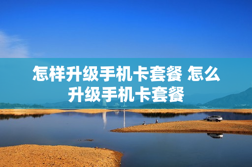 怎样升级手机卡套餐 怎么升级手机卡套餐