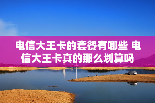 电信大王卡的套餐有哪些 电信大王卡真的那么划算吗