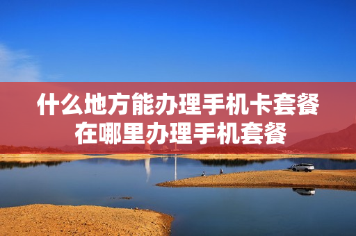 什么地方能办理手机卡套餐 在哪里办理手机套餐